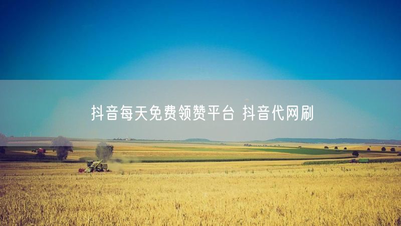 抖音每天免费领赞平台 抖音代网刷