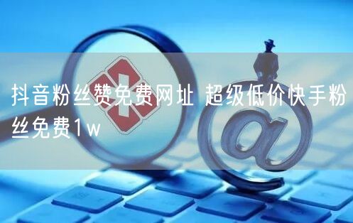 抖音粉丝赞免费网址 超级低价快手粉丝免费1w