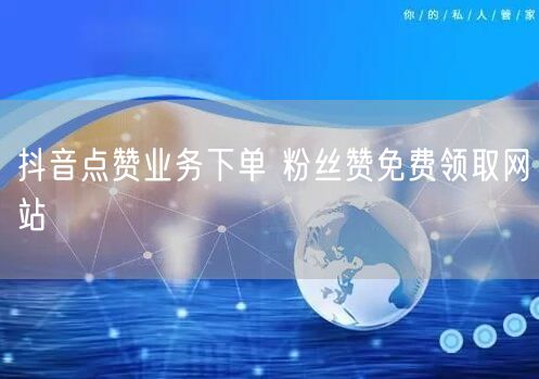 抖音点赞业务下单 粉丝赞免费领取网站