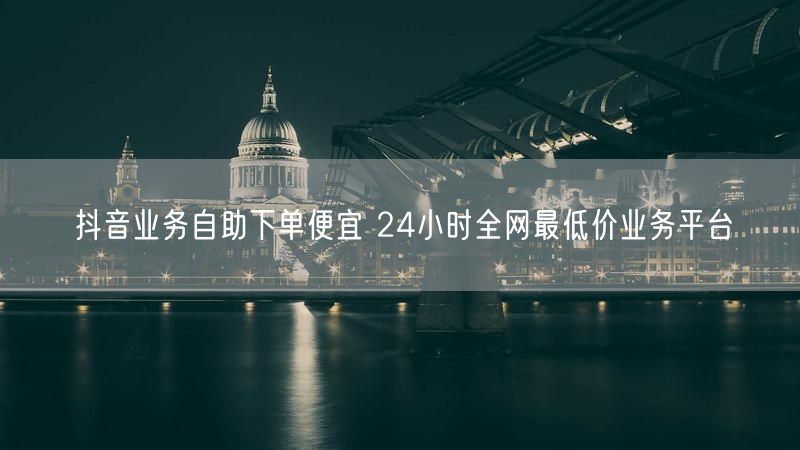 抖音业务自助下单便宜 24小时全网最低价业务平台
