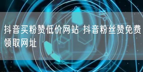 抖音买粉赞低价网站 抖音粉丝赞免费领取网址