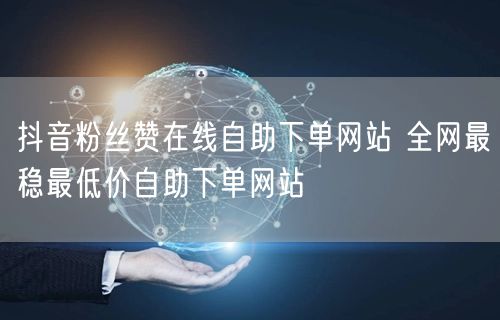 抖音粉丝赞在线自助下单网站 全网最稳最低价自助下单网站