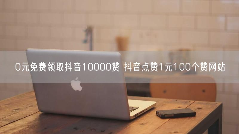 0元免费领取抖音10000赞 抖音点赞1元100个赞网站