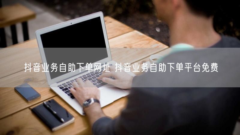 抖音业务自助下单网址 抖音业务自助下单平台免费