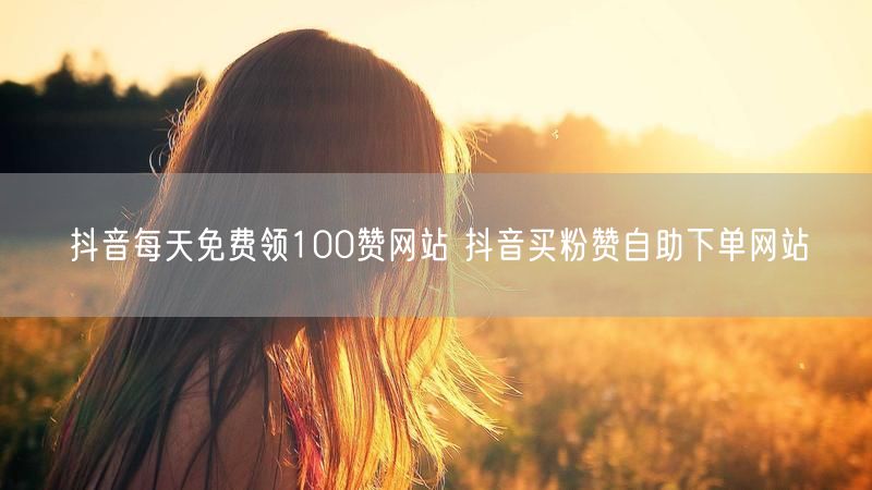 抖音每天免费领100赞网站 抖音买粉赞自助下单网站