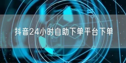 抖音24小时自助下单平台下单