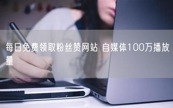 每日免费领取粉丝赞网站 自媒体100万播放量