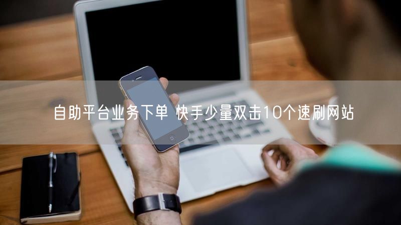 自助平台业务下单 快手少量双击10个速刷网站