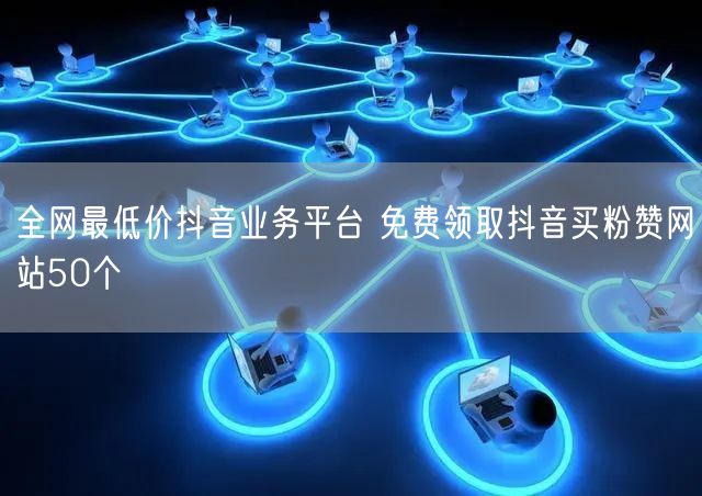 全网最低价抖音业务平台 免费领取抖音买粉赞网站50个