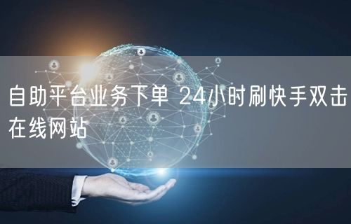 自助平台业务下单 24小时刷快手双击在线网站