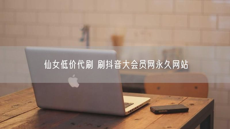 仙女低价代刷 刷抖音大会员网永久网站