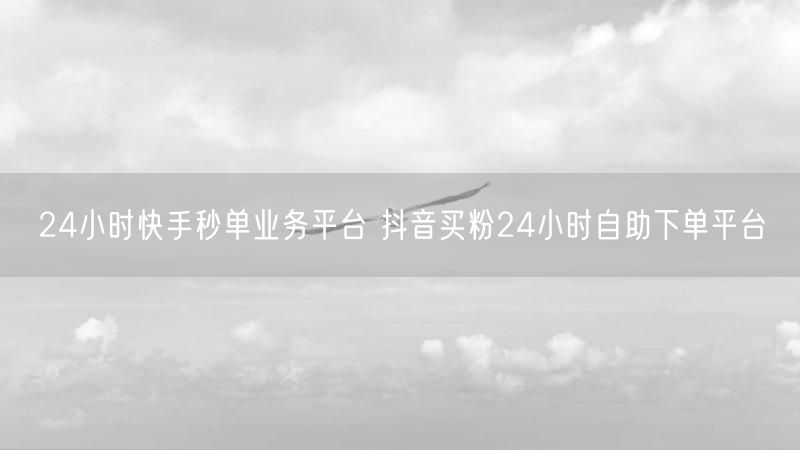 24小时快手秒单业务平台 抖音买粉24小时自助下单平台