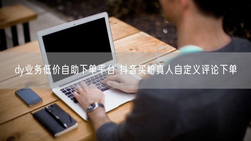 dy业务低价自助下单平台 抖音买粉真人自定义评论下单
