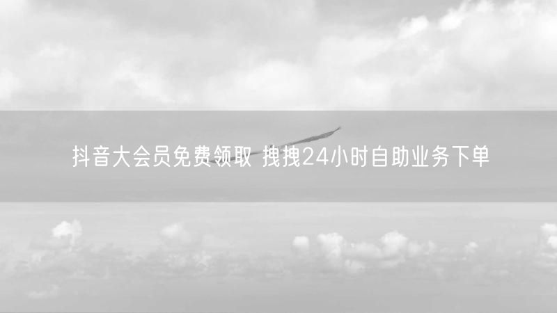 抖音大会员免费领取 拽拽24小时自助业务下单