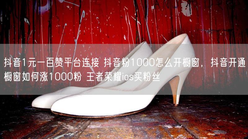 抖音1元一百赞平台连接 抖音粉1000怎么开橱窗，抖音开通橱窗如何涨1000粉 王者荣耀ios买粉丝