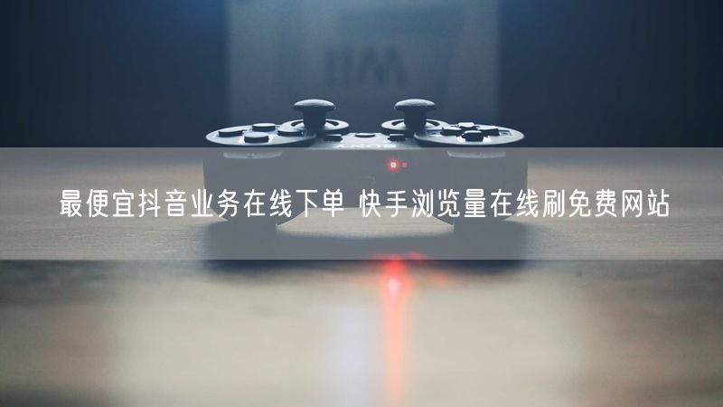 最便宜抖音业务在线下单 快手浏览量在线刷免费网站