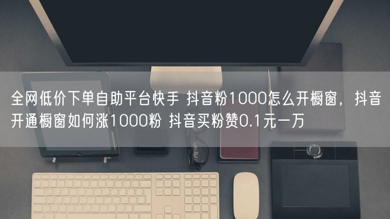 全网低价下单自助平台快手 抖音粉1000怎么开橱窗，抖音开通橱窗如何涨1000粉 抖音买粉赞0.1元一万